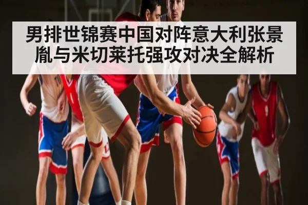 男排世锦赛中国对阵意大利张景胤与米切莱托强攻对决全解析