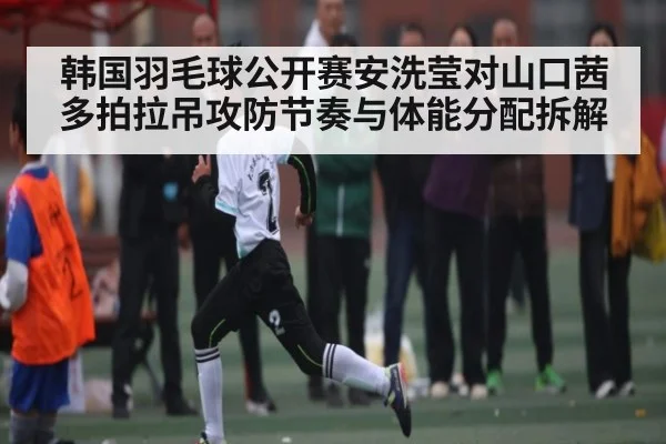 韩国羽毛球公开赛安洗莹对山口茜多拍拉吊攻防节奏与体能分配拆解